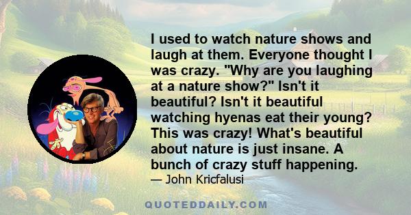 I used to watch nature shows and laugh at them. Everyone thought I was crazy. Why are you laughing at a nature show? Isn't it beautiful? Isn't it beautiful watching hyenas eat their young? This was crazy! What's