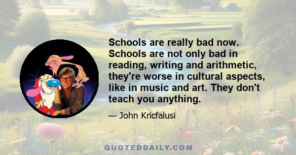 Schools are really bad now. Schools are not only bad in reading, writing and arithmetic, they're worse in cultural aspects, like in music and art. They don't teach you anything.