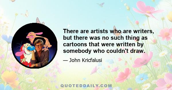 There are artists who are writers, but there was no such thing as cartoons that were written by somebody who couldn't draw.