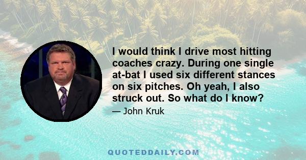 I would think I drive most hitting coaches crazy. During one single at-bat I used six different stances on six pitches. Oh yeah, I also struck out. So what do I know?