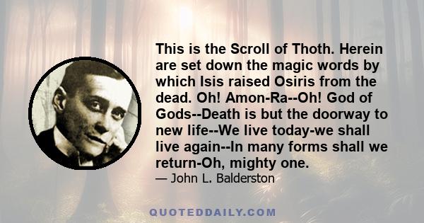 This is the Scroll of Thoth. Herein are set down the magic words by which Isis raised Osiris from the dead. Oh! Amon-Ra--Oh! God of Gods--Death is but the doorway to new life--We live today-we shall live again--In many