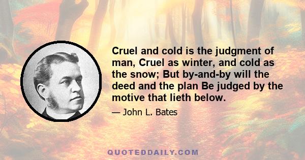 Cruel and cold is the judgment of man, Cruel as winter, and cold as the snow; But by-and-by will the deed and the plan Be judged by the motive that lieth below.