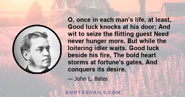 O, once in each man's life, at least, Good luck knocks at his door; And wit to seize the flitting guest Need never hunger more. But while the loitering idler waits. Good luck beside his fire, The bold heart storms at