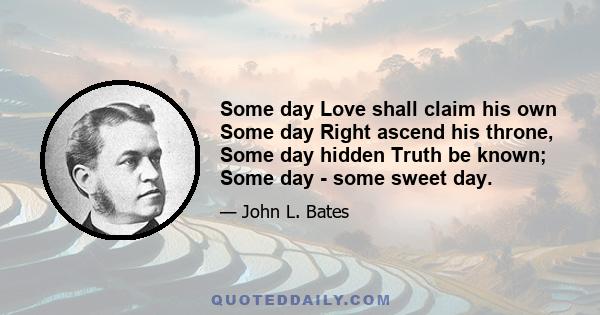 Some day Love shall claim his own Some day Right ascend his throne, Some day hidden Truth be known; Some day - some sweet day.