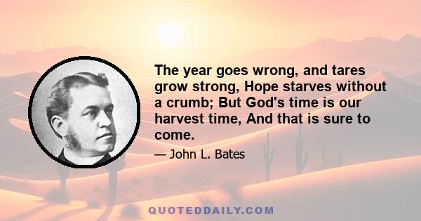 The year goes wrong, and tares grow strong, Hope starves without a crumb; But God's time is our harvest time, And that is sure to come.