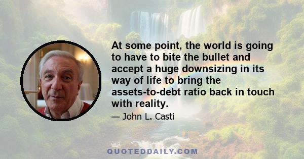 At some point, the world is going to have to bite the bullet and accept a huge downsizing in its way of life to bring the assets-to-debt ratio back in touch with reality.