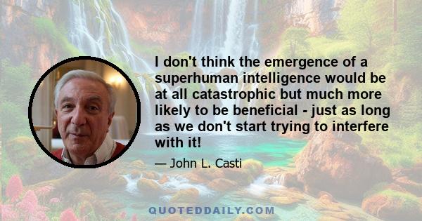 I don't think the emergence of a superhuman intelligence would be at all catastrophic but much more likely to be beneficial - just as long as we don't start trying to interfere with it!