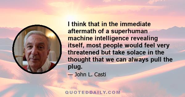 I think that in the immediate aftermath of a superhuman machine intelligence revealing itself, most people would feel very threatened but take solace in the thought that we can always pull the plug.