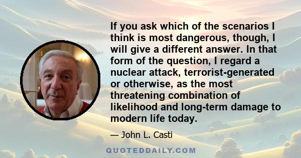 If you ask which of the scenarios I think is most dangerous, though, I will give a different answer. In that form of the question, I regard a nuclear attack, terrorist-generated or otherwise, as the most threatening