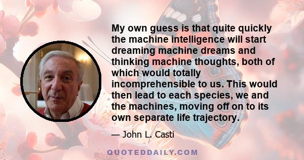 My own guess is that quite quickly the machine intelligence will start dreaming machine dreams and thinking machine thoughts, both of which would totally incomprehensible to us. This would then lead to each species, we