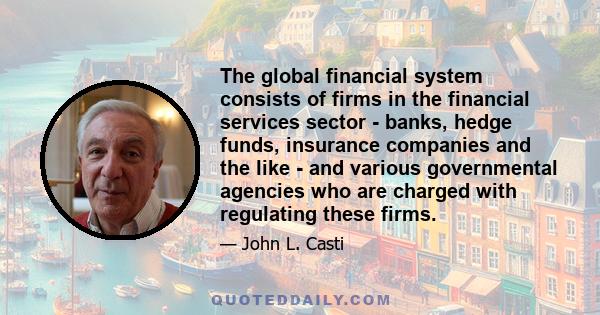 The global financial system consists of firms in the financial services sector - banks, hedge funds, insurance companies and the like - and various governmental agencies who are charged with regulating these firms.