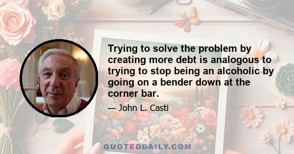 Trying to solve the problem by creating more debt is analogous to trying to stop being an alcoholic by going on a bender down at the corner bar.