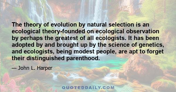 The theory of evolution by natural selection is an ecological theory-founded on ecological observation by perhaps the greatest of all ecologists. It has been adopted by and brought up by the science of genetics, and