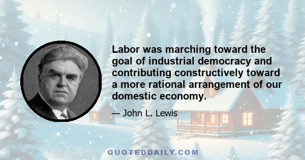 Labor was marching toward the goal of industrial democracy and contributing constructively toward a more rational arrangement of our domestic economy.