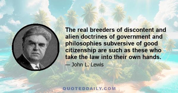 The real breeders of discontent and alien doctrines of government and philosophies subversive of good citizenship are such as these who take the law into their own hands.