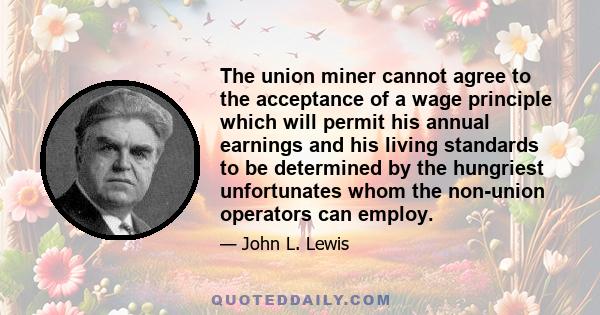 The union miner cannot agree to the acceptance of a wage principle which will permit his annual earnings and his living standards to be determined by the hungriest unfortunates whom the non-union operators can employ.