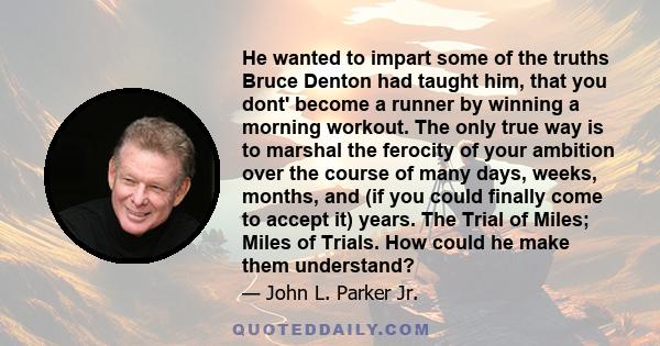 He wanted to impart some of the truths Bruce Denton had taught him, that you dont' become a runner by winning a morning workout. The only true way is to marshal the ferocity of your ambition over the course of many