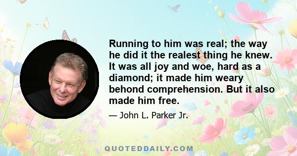 Running to him was real; the way he did it the realest thing he knew. It was all joy and woe, hard as a diamond; it made him weary behond comprehension. But it also made him free.