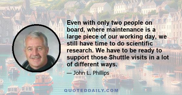 Even with only two people on board, where maintenance is a large piece of our working day, we still have time to do scientific research. We have to be ready to support those Shuttle visits in a lot of different ways.