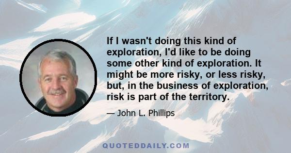 If I wasn't doing this kind of exploration, I'd like to be doing some other kind of exploration. It might be more risky, or less risky, but, in the business of exploration, risk is part of the territory.