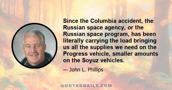 Since the Columbia accident, the Russian space agency, or the Russian space program, has been literally carrying the load bringing us all the supplies we need on the Progress vehicle, smaller amounts on the Soyuz