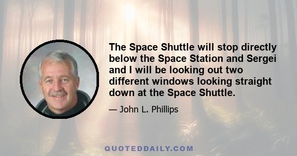 The Space Shuttle will stop directly below the Space Station and Sergei and I will be looking out two different windows looking straight down at the Space Shuttle.