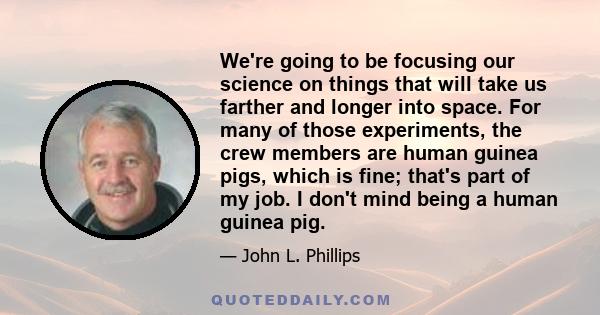 We're going to be focusing our science on things that will take us farther and longer into space. For many of those experiments, the crew members are human guinea pigs, which is fine; that's part of my job. I don't mind 