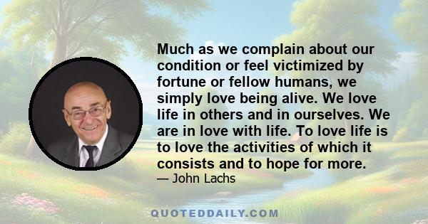 Much as we complain about our condition or feel victimized by fortune or fellow humans, we simply love being alive. We love life in others and in ourselves. We are in love with life. To love life is to love the