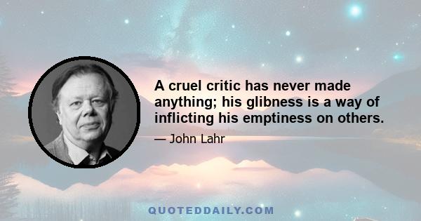 A cruel critic has never made anything; his glibness is a way of inflicting his emptiness on others.