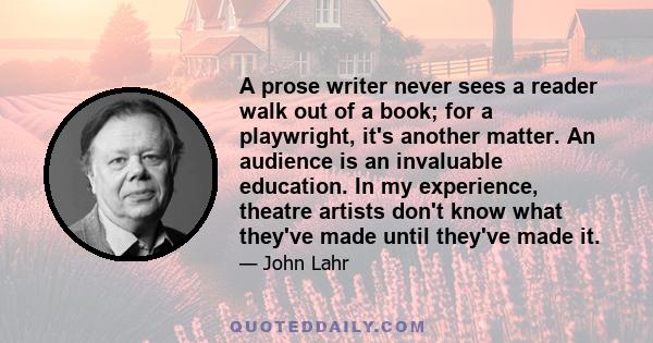 A prose writer never sees a reader walk out of a book; for a playwright, it's another matter. An audience is an invaluable education. In my experience, theatre artists don't know what they've made until they've made it.