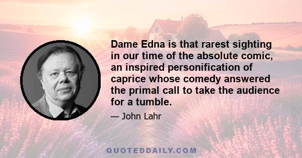 Dame Edna is that rarest sighting in our time of the absolute comic, an inspired personification of caprice whose comedy answered the primal call to take the audience for a tumble.