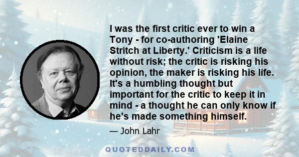 I was the first critic ever to win a Tony - for co-authoring 'Elaine Stritch at Liberty.' Criticism is a life without risk; the critic is risking his opinion, the maker is risking his life. It's a humbling thought but