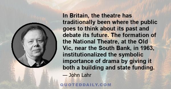 In Britain, the theatre has traditionally been where the public goes to think about its past and debate its future. The formation of the National Theatre, at the Old Vic, near the South Bank, in 1963, institutionalized