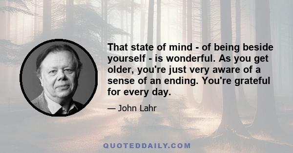 That state of mind - of being beside yourself - is wonderful. As you get older, you're just very aware of a sense of an ending. You're grateful for every day.