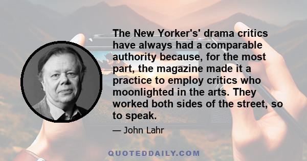 The New Yorker's' drama critics have always had a comparable authority because, for the most part, the magazine made it a practice to employ critics who moonlighted in the arts. They worked both sides of the street, so