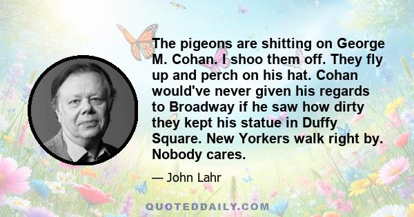 The pigeons are shitting on George M. Cohan. I shoo them off. They fly up and perch on his hat. Cohan would've never given his regards to Broadway if he saw how dirty they kept his statue in Duffy Square. New Yorkers