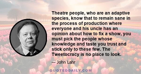 Theatre people, who are an adaptive species, know that to remain sane in the process of production where everyone and his uncle has an opinion about how to fix a show, you must pick the people whose knowledge and taste