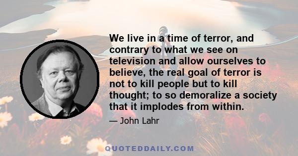 We live in a time of terror, and contrary to what we see on television and allow ourselves to believe, the real goal of terror is not to kill people but to kill thought; to so demoralize a society that it implodes from