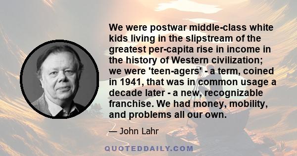 We were postwar middle-class white kids living in the slipstream of the greatest per-capita rise in income in the history of Western civilization; we were 'teen-agers' - a term, coined in 1941, that was in common usage