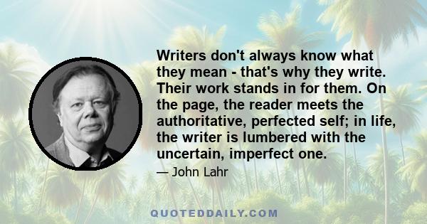 Writers don't always know what they mean - that's why they write. Their work stands in for them. On the page, the reader meets the authoritative, perfected self; in life, the writer is lumbered with the uncertain,