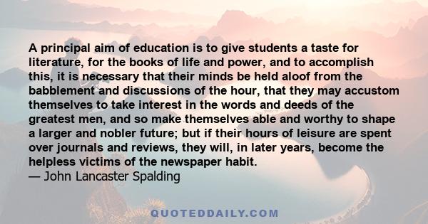 A principal aim of education is to give students a taste for literature, for the books of life and power, and to accomplish this, it is necessary that their minds be held aloof from the babblement and discussions of the 