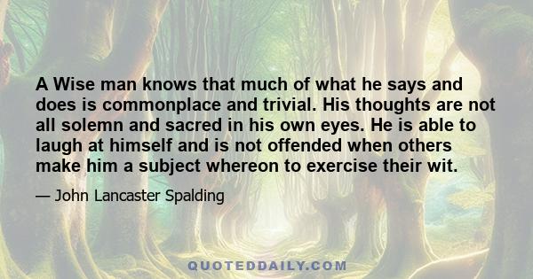 A Wise man knows that much of what he says and does is commonplace and trivial. His thoughts are not all solemn and sacred in his own eyes. He is able to laugh at himself and is not offended when others make him a