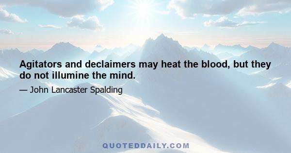 Agitators and declaimers may heat the blood, but they do not illumine the mind.