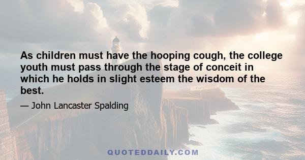 As children must have the hooping cough, the college youth must pass through the stage of conceit in which he holds in slight esteem the wisdom of the best.