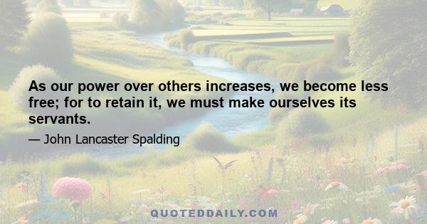 As our power over others increases, we become less free; for to retain it, we must make ourselves its servants.