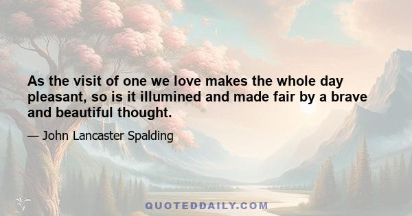 As the visit of one we love makes the whole day pleasant, so is it illumined and made fair by a brave and beautiful thought.