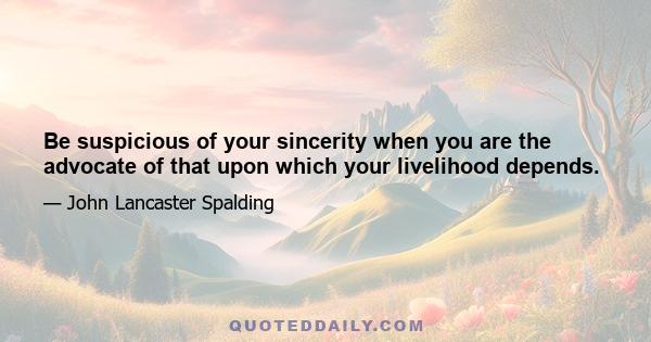 Be suspicious of your sincerity when you are the advocate of that upon which your livelihood depends.