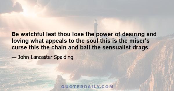 Be watchful lest thou lose the power of desiring and loving what appeals to the soul this is the miser's curse this the chain and ball the sensualist drags.