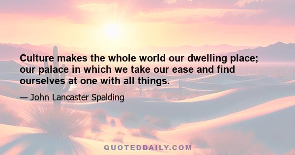 Culture makes the whole world our dwelling place; our palace in which we take our ease and find ourselves at one with all things.