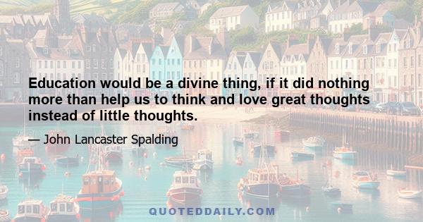 Education would be a divine thing, if it did nothing more than help us to think and love great thoughts instead of little thoughts.